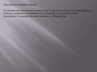 Buscadores o Multibuscadores:

No maneja una base de datos propia, este lo que hace es buscar en otras paginas e
índices y combinar os resultados de la búsqueda a acerca de los otros
buscadores, Un ejemplo de meta buscador es Metacrawler.
 