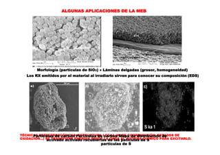 TÉCNICAS ESPECTROSCÓPICAS: ESTRUCTURA LOCAL (Nº DE COORDINACIÓN, ESTADOS DE
OXIDACIÓN...) SE TRANSFIERE ENERGIA DESDE LA ONDA AL SISTEMA QUÍMICO PARA EXCITARLO.
ALGUNAS APLICACIONES DE LA MEB
· Morfología (partículas de SiO2) ● Láminas delgadas (grosor, homogeneidad)
· Los RX emitidos por el material al irradiarlo sirven para conocer su composición (EDS)
Partículas de carbón Partículas de carbón Mapa de distribución de
activado activado recubiertas de las paticulas de S
partículas de S
 