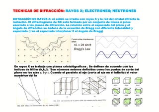 TECNICAS DE DIFRACCIÓN: RAYOS X; ELECTRONES; NEUTRONES
DIFRACCIÓN DE RAYOS X: el sólido se irradia con rayos X y la red del cristal difracta la
radiación. El difractograma de RX está formado por un conjunto de líneas o picos
asociado a los planos de difracción. La relación entre el espaciado del plano y el
ángulo de difracción se deduce de la ecuación de Bragg con diferente intensidad y
espaciado (d es el espaciado interplanar θ el ángulo de Bragg)
En rayos X se trabaja con planos cristalógraficos . Se definen de acuerdo con los
índices de Miller (h,k,l). ´Son números enteros definidos como los puntos de corte del
plano en los ejes a, b y c. Cuando el paralelo al eje (corta al eje en el infinito) el valor
numérico del Ín
 