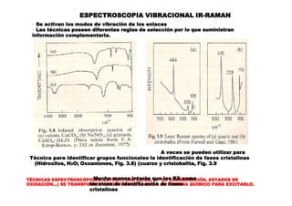 TÉCNICAS ESPECTROSCÓPICAS: ESTRUCTURA LOCAL (Nº DE COORDINACIÓN, ESTADOS DE
OXIDACIÓN...) SE TRANSFIERE ENERGIA DESDE LA ONDA AL SISTEMA QUÍMICO PARA EXCITARLO.
ESPECTROSCOPIA VIBRACIONAL IR-RAMAN
· Se activan los modos de vibración de los enlaces
· Las técnicas poseen diferentes reglas de selección por lo que suministran
información complementaria.
· A veces se pueden utilizar para
· Técnica para identificar grupos funcionales la identificación de fases cristalinas
(Hidroxilos, H2O; Oxoaniones, Fig. 3.8) (cuarzo y cristobalita, Fig. 3.9
· Mucho menos interés que los RX como
técnicas de identificación de fases
cristalinas
 