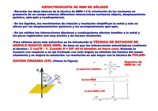 ESPECTROSCOPÍA DE RMN DE SÓLIDOS
- Recordar las ideas básicas de la técnica de RMN: I ≠ 0; orientación de los nucleares en
presencia de un campo externo; diferentes interacciones nucleares (dipolo, desplazamiento
químico, spin-spin y cuadrupolares).
- En los líquidos, los movimientos de rotación y traslación simplifican la señal y solo se
afecta por los desplazamientos químicos y los acomplamientos spin-spin.
- En los sólidos las interacciones dipolares y cuadrupolares afectan también a la señal y
los picos registrados son muy anchos y de escasa resolución.
-Para obtener picos más estrechos se ha introducido la TÉCNICA DE ROTACION DE
ANGULO MÁGICO (MAS NMR). Se basa en que las interacciones anisotrópicas contienen
el término : 3 cos2θ – 1. Cuando θ = 54º 44´el término se hace cero. Rotando la
muestra con respecto a un eje inclinado con este ángulo se eliminan las fuentes del ensan-
chamiento y se mejora la resolución. La resolución es aún mayor con la técnica de POLARI-
ZACION CRUZADA (CP). (Véase la Figura). Espectro de
RMN de 13C
a) espectro estático
b) Con MAS
c) Con MAS y CP
 