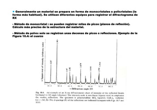 ● Generalmente un material se prepara en forma de monocristales o policristales (la
forma más habitual). Se utilizan diferentes equipos para registrar el difractograma de
RX
- Método de monocristal : se pueden registrar miles de picos (planos de reflexión).
Cálculo más preciso de la estructura del material.
- Método de polvo: solo se registran unas decenas de picos o reflexiones. Ejemplo de la
Figura 10.4: el cuarzo
 