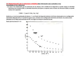 (iv) Determinación de la estructura cristalina.Esta información esta contenida en las
intensidades de las reflexiones
- Los rayos X son dispersados por los electrones de los átomos. De la medida de la dispersión se puede evaluar la densidad
electrónica de los planos (hkl). La densidad electrónica del plano se expresa como el factor de estructura F(hkl) y se puede
evaluar de la expresión:
F (hkl) = fj exp [ 2 i (hxj + kyj + lzj)]
donde (xj yj zj ) son las coordenadas de átomo j . f j es el factor de dispersión atómica o de forma relacionado con su configuración
electrónica; depende de θ y λ. Cuando θ es igual a cero, coincide con la configuración electrónica del átomo. Sus valores están
tabulados en las Tablas Internacionales de RX. En la figura se incluye la variación de este
factor para los iones Ca++ e F−
Ca2+
F-
 