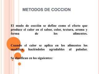 METODOS DE COCCION


El modo de cocción se define como el efecto que
produce el calor en el sabor, color, textura, aroma y
forma           de            los           alimentos.


Cuando el calor se aplica en los alimentos los
modifica, haciéndolos agradables al paladar.

Se clasifican en los siguientes:
 