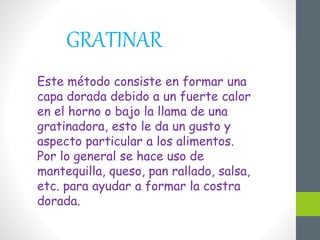 GRATINAR
Este método consiste en formar una
capa dorada debido a un fuerte calor
en el horno o bajo la llama de una
gratinadora, esto le da un gusto y
aspecto particular a los alimentos.
Por lo general se hace uso de
mantequilla, queso, pan rallado, salsa,
etc. para ayudar a formar la costra
dorada.
 