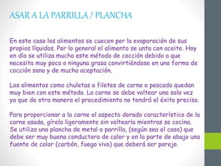 ASAR A LA PARRILLA / PLANCHA
En este caso los alimentos se cuecen por la evaporación de sus
propios líquidos. Por lo general el alimento se unta con aceite. Hoy
en día se utiliza mucho este método de cocción debido a que
necesita muy poca o ninguna grasa convirtiéndose en una forma de
cocción sana y de mucha aceptación.
Los alimentos como chuletas o filetes de carne o pescado quedan
muy bien con este método. La carne se debe voltear una sola vez
ya que de otra manera el procedimiento no tendrá el éxito preciso.
Para proporcionar a la carne el aspecto dorado característico de la
carne asada, gírela ligeramente sin voltearla mientras se cocina.
Se utiliza una plancha de metal o parrilla, (según sea el caso) que
debe ser muy buena conductora de calor y en la parte de abajo una
fuente de calor (carbón, fuego vivo) que deberá ser parejo.
 