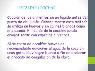 ESCALFAR / POCHAR
Cocción de los alimentos en un líquido antes del
punto de ebullición. Generalmente este método
se utiliza en huevos y en carnes blandas como
el pescado. El líquido de la cocción puede
aromatizarse con especias o hierbas.
Si se trata de escalfar huevos es
recomendable adicionar al agua de la cocción
unas gotas de vinagre blanco a fin de acelerar
el proceso de coagulación de la clara.
 