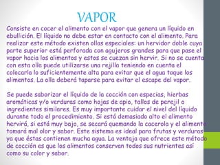 VAPOR
Consiste en cocer el alimento con el vapor que genera un líquido en
ebullición. El líquido no debe estar en contacto con el alimento. Para
realizar este método existen ollas especiales: un hervidor doble cuya
parte superior está perforada con agujeros grandes para que pase el
vapor hacia los alimentos y estos se cuezan sin hervir. Si no se cuenta
con esta olla puede utilizarse una rejilla teniendo en cuenta el
colocarla lo suficientemente alta para evitar que el agua toque los
alimentos. La olla deberá taparse para evitar el escape del vapor.
Se puede saborizar el líquido de la cocción con especias, hierbas
aromáticas y/o verduras como hojas de apio, tallos de perejil o
ingredientes similares. Es muy importante cuidar el nivel del líquido
durante todo el procedimiento. Si está demasiado alto el alimento
hervirá, si está muy bajo, se secará quemando la cacerola y el alimento
tomará mal olor y sabor. Este sistema es ideal para frutas y verduras
ya que éstas contienen mucha agua. La ventaja que ofrece este método
de cocción es que los alimentos conservan todos sus nutrientes así
como su color y sabor.
 