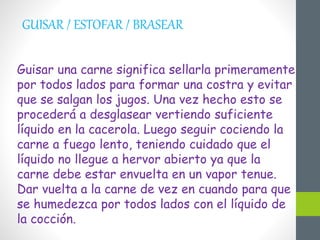 GUISAR / ESTOFAR / BRASEAR
Guisar una carne significa sellarla primeramente
por todos lados para formar una costra y evitar
que se salgan los jugos. Una vez hecho esto se
procederá a desglasear vertiendo suficiente
líquido en la cacerola. Luego seguir cociendo la
carne a fuego lento, teniendo cuidado que el
líquido no llegue a hervor abierto ya que la
carne debe estar envuelta en un vapor tenue.
Dar vuelta a la carne de vez en cuando para que
se humedezca por todos lados con el líquido de
la cocción.
 