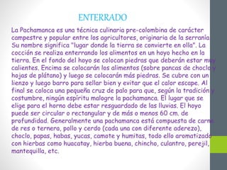 ENTERRADO
La Pachamanca es una técnica culinaria pre-colombina de carácter
campestre y popular entre los agricultores, originaria de la serranía.
Su nombre significa "lugar donde la tierra se convierte en olla". La
cocción se realiza enterrando los alimentos en un hoyo hecho en la
tierra. En el fondo del hoyo se colocan piedras que deberán estar muy
calientes. Encima se colocarán los alimentos (sobre pancas de choclo y
hojas de plátano) y luego se colocarán más piedras. Se cubre con un
lienzo y luego barro para sellar bien y evitar que el calor escape. Al
final se coloca una pequeña cruz de palo para que, según la tradición y
costumbre, ningún espíritu malogre la pachamanca. El lugar que se
elige para el horno debe estar resguardado de las lluvias. El hoyo
puede ser circular o rectangular y de más o menos 60 cm. de
profundidad. Generalmente una pachamanca está compuesta de carne
de res o ternera, pollo y cerdo (cada una con diferente aderezo),
choclo, papas, habas, yucas, camote y humitas, todo ello aromatizado
con hierbas como huacatay, hierba buena, chincho, culantro, perejil,
mantequilla, etc.
 
