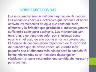 HORNO MICROONDAS
Las microondas son un método muy rápido de cocción.
Las ondas de energía electrónica que produce el horno
activan las moléculas de agua que contiene todo
alimento y la fricción que producen al moverse genera
suficiente calor para cocinarlo. Las microondas son
invisibles y no despiden calor por sí mismas como
ocurre en el caso de una cocina u horno convencional.
El tiempo de cocción usado dependerá de la cantidad
de alimento que se desee cocer, así cuanto más
pequeño sea el alimento más rápida será la cocción. El
horno microondas se utiliza para descongelar
rápidamente, para recalentar una comida sin resecar y
para cocinar.
 