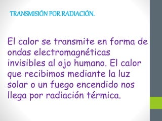 TRANSMISIÓN POR RADIACIÓN.
El calor se transmite en forma de
ondas electromagnéticas
invisibles al ojo humano. El calor
que recibimos mediante la luz
solar o un fuego encendido nos
llega por radiación térmica.
 