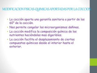 MODIFICACIONFISICAS-QUIMICASAPORTADASPORLACOCCION
• La cocción aporta una garantía sanitaria a partir de los
60° de la cocción.
• Nos permite congelar los microorganismos dañinos.
• La cocción modifica la composición química de los
nutrientes haciéndolos mas digeribles.
• La cocción facilita el desplazamiento de ciertos
compuestos químicos desde el interior hasta el
exterior.
 