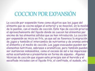 COCCIONPOREXPANSIÓN
La cocción por expansión tiene como objetivo que los jugos del
alimento que se cocina salgan al exterior y se mezclen, en la medida
de lo posible, con el medio de cocción. Este tipo de cocción prioriza
el aprovechamiento del líquido donde se cuecen los alimentos por
encima de los alimentos sólidos que se han introducido. La cocción
por expansión se inicia en frío, ya que así se favorece la migración
de jugos y también el intercambio de nutrientes y de aromas entre
el alimento y el medio de cocción. Los jugos evacuados pueden ser
elementos nutritivos, sabrosos o aromáticos, pero también pueden
ser sustancias indeseables, como el exceso de sal o las impurezas -
estas acostumbran a presentarse en forma de espuma-. Algunas
técnicas de cocción que siguen este principio son el hervido y el
escalfado iniciados con el líquido frío, el confitado, el sudado, etc.
 