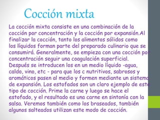 Cocción mixta
La cocción mixta consiste en una combinación de la
cocción por concentración y la cocción por expansión.Al
finalizar la cocción, tanto los alimentos sólidos como
los líquidos forman parte del preparado culinario que se
consumirá. Generalmente, se empieza con una cocción por
concentración seguir una coagulación superficial.
Después se introducen los en un medio líquido -agua,
caldo, vino, etc - para que los c nutritivos, sabrosos y
aromáticos pasen al medio y formen mediante un sistema
de expansión. Los estofados son un claro ejemplo de este
tipo de cocción. Prime la carne y luego se hace el
estofado, y el resultado es una carne en sintonía con la
salsa. Veremos también como los braseados, también
algunos salteados utilizan este modo de cocción.
 