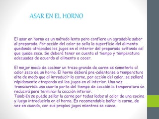 ASAR EN EL HORNO
El asar en horno es un método lento pero confiere un agradable sabor
al preparado. Por acción del calor se sella la superficie del alimento
quedando atrapados los jugos en el interior del preparado evitando así
que quede seco. Se deberá tener en cuenta el tiempo y temperatura
adecuadas de acuerdo al alimento a cocer.
El mejor modo de cocinar un trozo grande de carne es someterlo al
calor seco de un horno. El horno deberá pre-calentarse a temperatura
alta de modo que al introducir la carne, por acción del calor, se sellará
rápidamente atrapando así los jugos en el interior. Una vez
transcurrida una cuarta parte del tiempo de cocción la temperatura se
reducirá para terminar la cocción interior.
También se puede sellar la carne por todos lados al calor de una cocina
y luego introducirla en el horno. Es recomendable bañar la carne, de
vez en cuando, con sus propios jugos mientras se cuece.
 