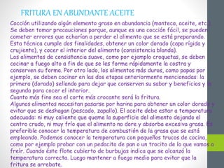 FRITURA EN ABUNDANTE ACEITE
Cocción utilizando algún elemento graso en abundancia (manteca, aceite, etc.).
Se deben tomar precauciones porque, aunque es una cocción fácil, se pueden
cometer errores que echarían a perder el alimento que se está preparando.
Esta técnica cumple dos finalidades, obtener un color dorado (capa rígida y
crujiente), y cocer el interior del alimento (consistencia blanda).
Los alimentos de consistencia suave, como por ejemplo croquetas, se deben
cocinar a fuego alto a fin de que se les forme rápidamente la costra y
conserven su forma. Por otro lado, los alimentos más duros, como papas por
ejemplo, se deben cocinar en las dos etapas anteriormente mencionadas: la
primera (dorado) sellando para dejar que conserven su sabor y beneficios y la
segunda para cocer el interior.
Cuanto más fino sea el corte más crocante será la fritura.
Algunos alimentos necesitan pasarse por harina para obtener un color dorado y
evitar que se deshagan (pescado, zapallo). El aceite debe estar a temperatura
adecuada: ni muy caliente que queme la superficie del alimento dejando el
centro crudo, ni muy frío que el alimento no dore y absorba excesiva grasa. Es
preferible conocer la temperatura de combustión de la grasa que se está
empleando. Podemos conocer la temperatura con pequeños trucos de cocina,
como por ejemplo probar con un pedacito de pan o un trocito de lo que vamos a
freír. Cuando éste flote cubierto de burbujas indica que se alcanzó la
temperatura correcta. Luego mantener a fuego medio para evitar que la
fritura se arrebate.
 