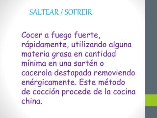 SALTEAR / SOFREIR
Cocer a fuego fuerte,
rápidamente, utilizando alguna
materia grasa en cantidad
mínima en una sartén o
cacerola destapada removiendo
enérgicamente. Este método
de cocción procede de la cocina
china.
 