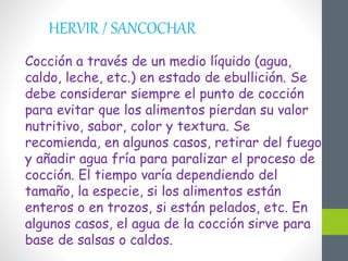 HERVIR / SANCOCHAR
Cocción a través de un medio líquido (agua,
caldo, leche, etc.) en estado de ebullición. Se
debe considerar siempre el punto de cocción
para evitar que los alimentos pierdan su valor
nutritivo, sabor, color y textura. Se
recomienda, en algunos casos, retirar del fuego
y añadir agua fría para paralizar el proceso de
cocción. El tiempo varía dependiendo del
tamaño, la especie, si los alimentos están
enteros o en trozos, si están pelados, etc. En
algunos casos, el agua de la cocción sirve para
base de salsas o caldos.
 