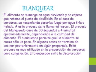 BLANQUEAR
El alimento se sumerge en agua hirviendo y se espera
que retome el punto de ebullición. En el caso de
verduras, se recomienda pasarlas luego por agua fría o
helada. A este proceso se le llama refrescar. El proceso
del blanqueado dura de 30 segundos a 4 minutos
aproximadamente, dependiendo a la cantidad del
alimento. El blanqueado permite que un alimento se
cueza sólo un poco. En algunos casos se termina de
cocinar posteriormente en algún preparado. Este
proceso es muy utilizado en la preparación de verduras
para congelación. El blanqueado evita la decoloración
 