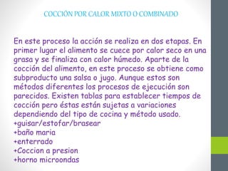 COCCIÓN POR CALOR MIXTO O COMBINADO
En este proceso la acción se realiza en dos etapas. En
primer lugar el alimento se cuece por calor seco en una
grasa y se finaliza con calor húmedo. Aparte de la
cocción del alimento, en este proceso se obtiene como
subproducto una salsa o jugo. Aunque estos son
métodos diferentes los procesos de ejecución son
parecidos. Existen tablas para establecer tiempos de
cocción pero éstas están sujetas a variaciones
dependiendo del tipo de cocina y método usado.
+guisar/estofar/brasear
+baño maria
+enterrado
+Coccion a presion
+horno microondas
 