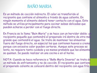 BAÑO MARIA
Es un método de cocción indirecto. El calor es transferido al
recipiente que contiene el alimento a través de agua caliente. En
ningún momento el alimento deberá tener contacto con el agua. Este
método se utiliza principalmente para cocinar salsas delicadas que
pueden echarse a perder con el fuego directo.
En Francia se le llama "Bain Marie" y se hace con un hervidor doble: un
recipiente pequeño que contendrá el preparado irá dentro de otro más
grande que contendrá el agua. Se trata de mantener los alimentos
fuera del fuego directo, en especial los que contienen huevos o crema
porque con excesivo calor pueden cortarse. Aunque este proceso es
lento, no requiere tanto cuidado y es menos probable que los alimentos
se quemen. Se puede realizar en una cocina o en el horno.
NOTA: Cuando se hace referencia a "Baño María Inverso" se trata de
un método de enfriamiento y no de cocción. El recipiente que contiene
el preparado caliente se colocará dentro del recipiente con agua fría.
 