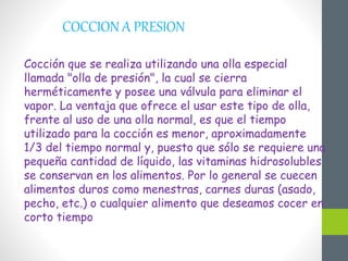 COCCION A PRESION
Cocción que se realiza utilizando una olla especial
llamada "olla de presión", la cual se cierra
herméticamente y posee una válvula para eliminar el
vapor. La ventaja que ofrece el usar este tipo de olla,
frente al uso de una olla normal, es que el tiempo
utilizado para la cocción es menor, aproximadamente
1/3 del tiempo normal y, puesto que sólo se requiere una
pequeña cantidad de líquido, las vitaminas hidrosolubles
se conservan en los alimentos. Por lo general se cuecen
alimentos duros como menestras, carnes duras (asado,
pecho, etc.) o cualquier alimento que deseamos cocer en
corto tiempo
 