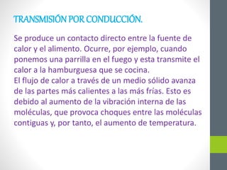 TRANSMISIÓN POR CONDUCCIÓN.
Se produce un contacto directo entre la fuente de
calor y el alimento. Ocurre, por ejemplo, cuando
ponemos una parrilla en el fuego y esta transmite el
calor a la hamburguesa que se cocina.
El flujo de calor a través de un medio sólido avanza
de las partes más calientes a las más frías. Esto es
debido al aumento de la vibración interna de las
moléculas, que provoca choques entre las moléculas
contiguas y, por tanto, el aumento de temperatura.
 