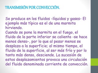 TRANSMISIÓN POR CONVECCIÓN.
Se produce en los fluidos -líquidos y gases- El
ejemplo más típico es el de una marmita
hirviendo.
Cuando se pone la marmita en el fuego, el
fluido de la parte inferior se calienta -se hace
menos denso-, por lo que al pesar menos se
desplaza a la superficie; al mismo tiempo, el
fluido de la superficie, al ser más frío y por lo
tanto más denso, desciende. La sucesión de
estos desplazamientos provoca una circulación
del fluido denominada corriente de convección.
 