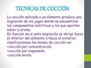 TECNICAS DE COCCIÓN
La cocción aplicada a un alimento produce una
migración de los jugos donde se encuentran
los componentes nutritivos y los que aportan
sabor y aroma.
En función de si esta migración se dirige hacia
el interior del alimento o hacia el exterior,
clasificaremos los modos de cocción en:
+cocción por concentración.
+cocción por expansión.
+cocción mixta.
 