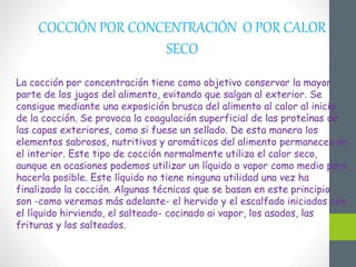 COCCIÓN POR CONCENTRACIÓN O POR CALOR
SECO
La cocción por concentración tiene como objetivo conservar la mayor
parte de los jugos del alimento, evitando que salgan al exterior. Se
consigue mediante una exposición brusca del alimento al calor al inicio
de la cocción. Se provoca la coagulación superficial de las proteínas de
las capas exteriores, como si fuese un sellado. De esta manera los
elementos sabrosos, nutritivos y aromáticos del alimento permanecen en
el interior. Este tipo de cocción normalmente utiliza el calor seco,
aunque en ocasiones podemos utilizar un líquido o vapor como medio para
hacerla posible. Este líquido no tiene ninguna utilidad una vez ha
finalizado la cocción. Algunas técnicas que se basan en este principio
son -como veremos más adelante- el hervido y el escalfado iniciados con
el líquido hirviendo, el salteado- cocinado ai vapor, los asados, las
frituras y los salteados.
 