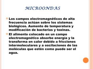 MICROONDAS
 Los campos electromagnéticos de alta
frecuencia actúan sobre los sistemas
biológicos. Aumento de temperatura y
modificación de bacterias y toxinas.
 El alimento colocado en un campo
electromagnético absorbe energía y la
transforma en calor debido a fricciones
intermoleculares y a oscilaciones de las
moléculas que estén como puede ser el
agua.
 