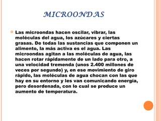 MICROONDAS
 Las microondas hacen oscilar, vibrar, las
moléculas del agua, los azúcares y ciertas
grasas. De todas las sustancias que componen un
alimento, la más activa es el agua. Las
microondas agitan a las moléculas de agua, las
hacen rotar rápidamente de un lado para otro, a
una velocidad tremenda (unos 2.400 millones de
veces por segundo) y, en ese movimiento de giro
rápido, las moléculas de agua chocan con las que
hay en su entorno y les van comunicando energía,
pero desordenada, con lo cual se produce un
aumento de temperatura.
 
