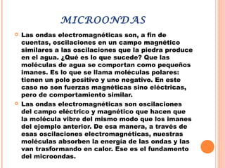 MICROONDAS
 Las ondas electromagnéticas son, a fin de
cuentas, oscilaciones en un campo magnético
similares a las oscilaciones que la piedra produce
en el agua. ¿Qué es lo que sucede? Que las
moléculas de agua se comportan como pequeños
imanes. Es lo que se llama moléculas polares:
tienen un polo positivo y uno negativo. En este
caso no son fuerzas magnéticas sino eléctricas,
pero de comportamiento similar.
 Las ondas electromagnéticas son oscilaciones
del campo eléctrico y magnético que hacen que
la molécula vibre del mismo modo que los imanes
del ejemplo anterior. De esa manera, a través de
esas oscilaciones electromagnéticas, nuestras
moléculas absorben la energía de las ondas y las
van trasformando en calor. Ese es el fundamento
del microondas.
 