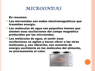 MICROONDAS
En resumen:
 Las microondas son ondas electromagnéticas que
trasmiten energía.
 Las moléculas de agua son pequeños imanes que
sienten esas oscilaciones del campo magnético
producidas por las microondas.
 Las moléculas de agua, al sentir esas
oscilaciones se agitan y hacen vibrar a las otras
moléculas y, esa vibración, ese aumento de
energía oscilatoria en las moléculas del alimento,
es precisamente el calor.
 