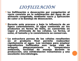 LIOFILIZACIÓN
 La liofilización o desecación por congelación al
vacío consiste en la sublimación del agua de un
alimento congelado, mediante vacío y aplicación
de calor a la bandeja de desecación.
 Durante este proceso y bajo la influencia de un
ligero calentamiento, el agua contenida en los
productos en forma de hielo, es convertida en
vapor y eliminada de las células. La forma, el
color, el tamaño y la consistencia se conservan.
 La estructura porosa de las células resultantes
en el producto final permite reabsorber
rápidamente el agua.  Las ventajas para emplear
ingredientes liofilizados son: larga vida de
anaquel, almacenamiento a temperatura
ambiente, facilidad de manejo durante la
producción, una rehidratación instantánea y una
excelente microbiología.
 