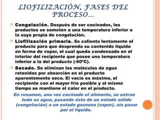 LIOFILIZACIÓN, FASES DEL
PROCESO…
 Congelación. Después de ser cocinados, los
productos se someten a una temperatura inferior a
la suya propia de congelación.
 Liofilización primaria. Se calienta lentamente el
producto para que desprenda su contenido líquido
en forma de vapor, el cual queda condensado en el
interior del recipiente que posee una temperatura
inferior a la del producto (-60ºC).
 Secado. Se eliminan las moléculas de agua
retenidas por absorción en el producto
aparentemente seco. El vacío es máximo, el
recipiente con el mayor frío posible y al mismo
tiempo se mantiene el calor en el producto.
En resumen, una vez cocinado el alimento, se extrae
toda su agua, pasando ésta de un estado sólido
(congelación) a un estado gaseoso (vapor), sin pasar
por el líquido.
 