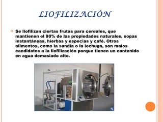 LIOFILIZACIÓN
 Se liofilizan ciertas frutas para cereales, que
mantienen el 98% de las propiedades naturales, sopas
instantáneas, hierbas y especias y café. Otros
alimentos, como la sandía o la lechuga, son malos
candidatos a la liofilización porque tienen un contenido
en agua demasiado alto.
 