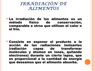 IRRADIACIÓN DE
ALIMENTOS
 La irradiación de los alimentos es unLa irradiación de los alimentos es un
método físico de conservación,método físico de conservación,
comparable a otros que utilizan el calor ocomparable a otros que utilizan el calor o
el frío.el frío.
 Consiste en exponer el producto a laConsiste en exponer el producto a la
acción de las radiaciones ionizantesacción de las radiaciones ionizantes
(radiación capaz de transformar(radiación capaz de transformar
moléculas y átomos en iones, quitandomoléculas y átomos en iones, quitando
electrones) durante un cierto lapso, queelectrones) durante un cierto lapso, que
es proporcional a la cantidad de energíaes proporcional a la cantidad de energía
que deseamos que el alimento absorba.que deseamos que el alimento absorba.
 