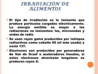 IRRADIACIÓN DE
ALIMENTOS
 El tipo de irradiación es la ionizante que
produce partículas cargadas eléctricamente.
La energía emitida es mayor a las
radiaciones no ionizantes: luz, microondas y
ondas de radio
 Se usan rayos gama producidos por isótopos
radiactivos como cobalto 60 (el más usado) y
cesio 137.
 Electrones son producidos por generadores
de Van de Graaf o aceleradores lineales, si
estos electrones atraviesan tungsteno se
producen rayos X.
 