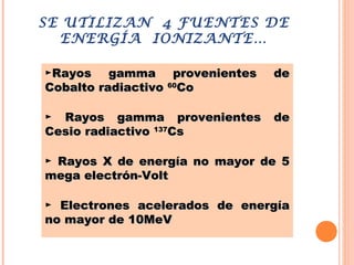 SE UTILIZAN 4 FUENTES DE
ENERGÍA IONIZANTE…
►Rayos gamma provenientes deRayos gamma provenientes de
Cobalto radiactivoCobalto radiactivo 6060
CoCo
► Rayos gamma provenientes deRayos gamma provenientes de
Cesio radiactivoCesio radiactivo 137137
CsCs
► Rayos X de energía no mayor de 5Rayos X de energía no mayor de 5
mega electrón-Voltmega electrón-Volt
► Electrones acelerados de energíaElectrones acelerados de energía
no mayor de 10MeVno mayor de 10MeV
 