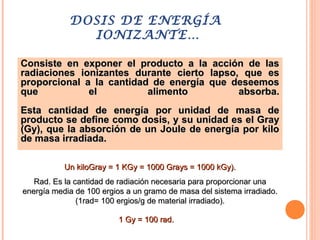 DOSIS DE ENERGÍA
IONIZANTE…
Consiste en exponer el producto a la acción de lasConsiste en exponer el producto a la acción de las
radiaciones ionizantes durante cierto lapso, que esradiaciones ionizantes durante cierto lapso, que es
proporcional a la cantidad de energía que deseemosproporcional a la cantidad de energía que deseemos
que el alimento absorba.que el alimento absorba.
Esta cantidad de energía por unidad de masa deEsta cantidad de energía por unidad de masa de
producto se define como dosis, y su unidad es el Grayproducto se define como dosis, y su unidad es el Gray
(Gy), que la absorción de un Joule de energía por kilo(Gy), que la absorción de un Joule de energía por kilo
de masa irradiada.de masa irradiada.
Un kiloGray = 1 KGy = 1000 Grays = 1000 kGy).Un kiloGray = 1 KGy = 1000 Grays = 1000 kGy).
Rad. Es la cantidad de radiación necesaria para proporcionar unaRad. Es la cantidad de radiación necesaria para proporcionar una
energía media de 100 ergios a un gramo de masa del sistema irradiado.energía media de 100 ergios a un gramo de masa del sistema irradiado.
(1rad= 100 ergios/g de material irradiado).(1rad= 100 ergios/g de material irradiado).
1 Gy = 100 rad.1 Gy = 100 rad.
 