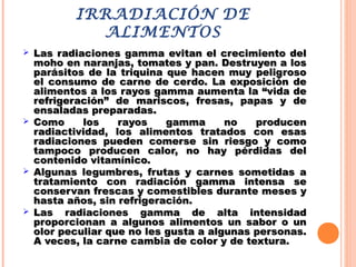 IRRADIACIÓN DE
ALIMENTOS
 Las radiaciones gamma evitan el crecimiento delLas radiaciones gamma evitan el crecimiento del
moho en naranjas, tomates y pan. Destruyen a losmoho en naranjas, tomates y pan. Destruyen a los
parásitos de la triquina que hacen muy peligrosoparásitos de la triquina que hacen muy peligroso
el consumo de carne de cerdo. La exposición deel consumo de carne de cerdo. La exposición de
alimentos a los rayos gamma aumenta la “vida dealimentos a los rayos gamma aumenta la “vida de
refrigeración” de mariscos, fresas, papas y derefrigeración” de mariscos, fresas, papas y de
ensaladas preparadas.ensaladas preparadas.
 Como los rayos gamma no producenComo los rayos gamma no producen
radiactividad, los alimentos tratados con esasradiactividad, los alimentos tratados con esas
radiaciones pueden comerse sin riesgo y comoradiaciones pueden comerse sin riesgo y como
tampoco producen calor, no hay pérdidas deltampoco producen calor, no hay pérdidas del
contenido vitamínico.contenido vitamínico.
 Algunas legumbres, frutas y carnes sometidas aAlgunas legumbres, frutas y carnes sometidas a
tratamiento con radiación gamma intensa setratamiento con radiación gamma intensa se
conservan frescas y comestibles durante meses yconservan frescas y comestibles durante meses y
hasta años, sin refrigeración.hasta años, sin refrigeración.
 Las radiaciones gamma de alta intensidadLas radiaciones gamma de alta intensidad
proporcionan a algunos alimentos un sabor o unproporcionan a algunos alimentos un sabor o un
olor peculiar que no les gusta a algunas personas.olor peculiar que no les gusta a algunas personas.
A veces, la carne cambia de color y de textura.A veces, la carne cambia de color y de textura.
 