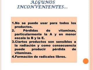 ALGUNOS
INCONVENIENTES…
1.1.No se puede usar para todos losNo se puede usar para todos los
productos.productos.
2.2. Pérdidas de vitaminas,Pérdidas de vitaminas,
particularmente la A y en menorparticularmente la A y en menor
escala la B y la E.escala la B y la E.
3.3.Ciertos productos son sensibles aCiertos productos son sensibles a
la radiación y como consecuenciala radiación y como consecuencia
puede producir pérdida depuede producir pérdida de
vitaminas.vitaminas.
4.4.Formación de radicales libres.Formación de radicales libres.
 