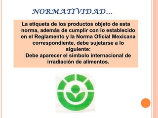 NORMATIVIDAD…
La etiqueta de los productos objeto de estaLa etiqueta de los productos objeto de esta
norma, además de cumplir con lo establecidonorma, además de cumplir con lo establecido
en el Reglamento y la Norma Oficial Mexicanaen el Reglamento y la Norma Oficial Mexicana
correspondiente, debe sujetarse a locorrespondiente, debe sujetarse a lo
siguiente:siguiente:
Debe aparecer el símbolo internacional deDebe aparecer el símbolo internacional de
irradiación de alimentos.irradiación de alimentos.
 