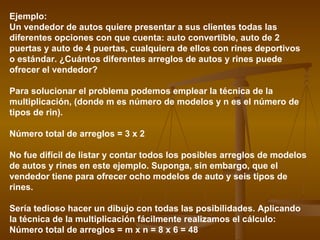 Ejemplo:
Un vendedor de autos quiere presentar a sus clientes todas las
diferentes opciones con que cuenta: auto convertible, auto de 2
puertas y auto de 4 puertas, cualquiera de ellos con rines deportivos
o estándar. ¿Cuántos diferentes arreglos de autos y rines puede
ofrecer el vendedor?

Para solucionar el problema podemos emplear la técnica de la
multiplicación, (donde m es número de modelos y n es el número de
tipos de rin).

Número total de arreglos = 3 x 2

No fue difícil de listar y contar todos los posibles arreglos de modelos
de autos y rines en este ejemplo. Suponga, sin embargo, que el
vendedor tiene para ofrecer ocho modelos de auto y seis tipos de
rines.

Sería tedioso hacer un dibujo con todas las posibilidades. Aplicando
la técnica de la multiplicación fácilmente realizamos el cálculo:
Número total de arreglos = m x n = 8 x 6 = 48
 