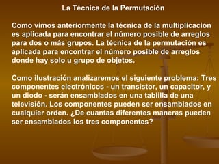 La Técnica de la Permutación

Como vimos anteriormente la técnica de la multiplicación
es aplicada para encontrar el número posible de arreglos
para dos o más grupos. La técnica de la permutación es
aplicada para encontrar el número posible de arreglos
donde hay solo u grupo de objetos.

Como ilustración analizaremos el siguiente problema: Tres
componentes electrónicos - un transistor, un capacitor, y
un diodo - serán ensamblados en una tablilla de una
televisión. Los componentes pueden ser ensamblados en
cualquier orden. ¿De cuantas diferentes maneras pueden
ser ensamblados los tres componentes?
 
