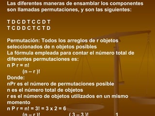 Las diferentes maneras de ensamblar los componentes
son llamadas permutaciones, y son las siguientes:

TDCDTCCDT
TCDDCTCTD

Permutación: Todos los arreglos de r objetos
seleccionados de n objetos posibles
La fórmula empleada para contar el número total de
diferentes permutaciones es:
n P r = n!
       (n – r )!
Donde:
nPr es el número de permutaciones posible
n es el número total de objetos
r es el número de objetos utilizados en un mismo
momento
n P r = n! = 3! = 3 x 2 = 6
 