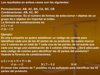 Los resultados en ambos casos son los siguientes:

Permutaciones: AB, AC, BA, CA, BC, CB
Combinaciones: AB, AC, BC
Combinaciones: Es el número de formas de seleccionar r objetos de un
grupo de n objetos sin importar el orden.
La fórmula de combinaciones es:
n C r = n!
r! (n – r )!
Ejemplo:
En una compañía se quiere establecer un código de colores para
identificar cada una de las 42 partes de un producto. Se quiere marcar
con 3 colores de un total de 7 cada una de las partes, de tal suerte que
cada una tenga una combinación de 3 colores diferentes. ¿Será adecuado
este código de colores para identificar las 42 partes del producto?
Usando la fórmula de combinaciones:

n C r = n! = 7! = 7! = 35
        r! (n – r )!          3! ( 7 – 3 )!           3! 4!
El tomar tres colores de 7 posibles no es suficiente para identificar las 42
partes del producto.
 
