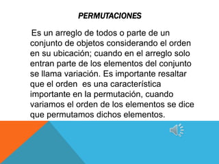 PERMUTACIONES

 Es un arreglo de todos o parte de un
conjunto de objetos considerando el orden
en su ubicación; cuando en el arreglo solo
entran parte de los elementos del conjunto
se llama variación. Es importante resaltar
que el orden es una característica
importante en la permutación, cuando
variamos el orden de los elementos se dice
que permutamos dichos elementos.
 